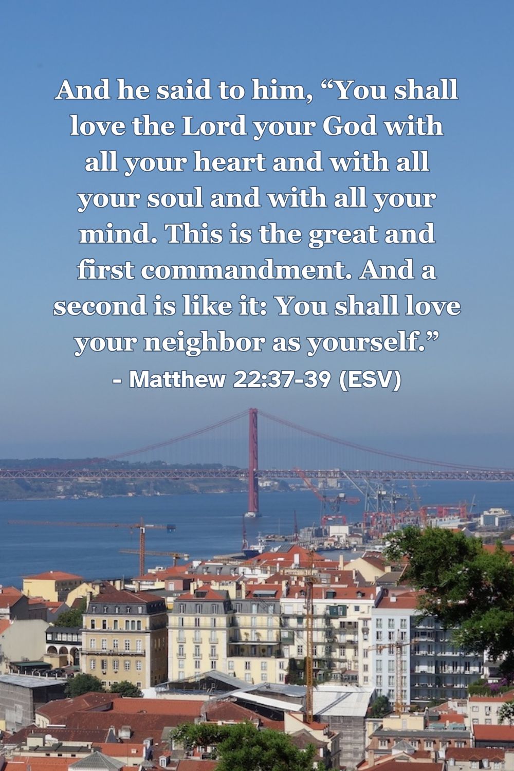 This Bible verse image features Matthew 22:37-39 (ESV): “And he said to him, ‘You shall love the Lord your God with all your heart and with all your soul and with all your mind. This is the great and first commandment. And a second is like it: You shall love your neighbor as yourself.’” A reminder of the greatest commandments to love God and others.