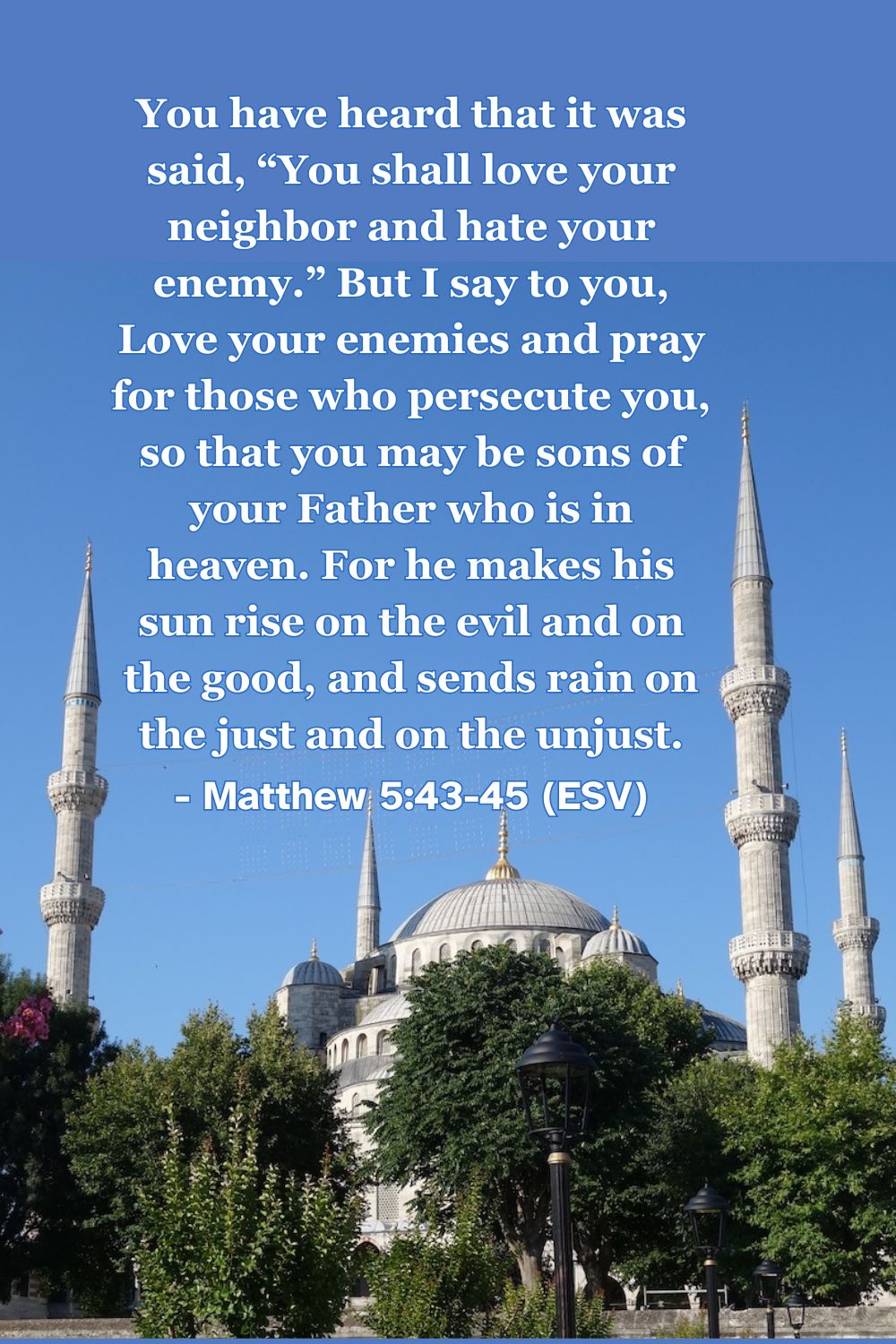 This Bible verse image features Matthew 5:43-45 (ESV): “You have heard that it was said, ‘You shall love your neighbor and hate your enemy.’ But I say to you, Love your enemies and pray for those who persecute you, so that you may be sons of your Father who is in heaven. For he makes his sun rise on the evil and on the good, and sends rain on the just and on the unjust.” A reminder to love even those who oppose us.