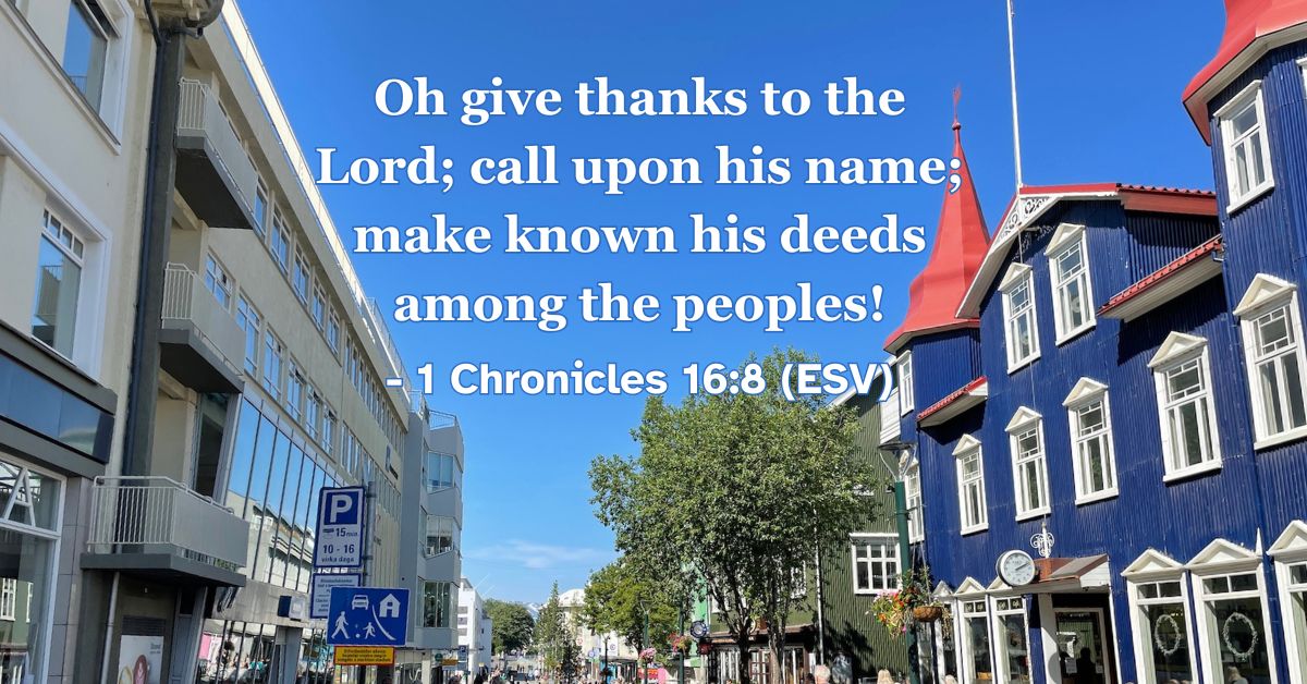 1 Chronicles 16:8 (ESV): Oh give thanks to the Lord; call upon his name; make known his deeds among the peoples!