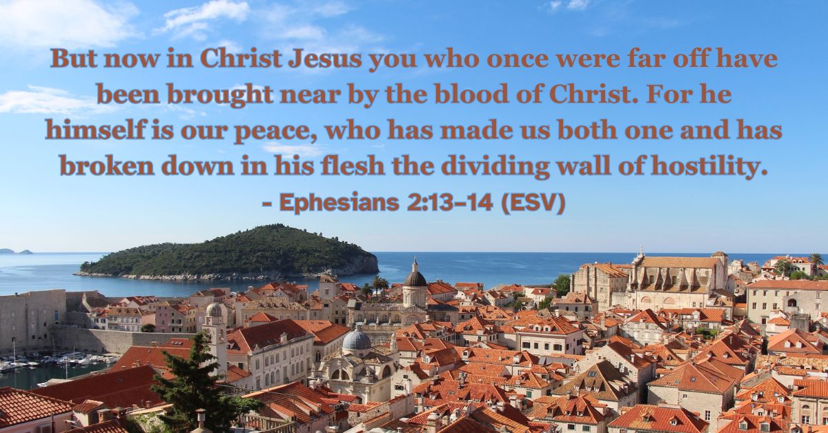 Ephesians 2:13–14 (ESV): But now in Christ Jesus you who once were far off have been brought near by the blood of Christ. For he himself is our peace, who has made us both one and has broken down in his flesh the dividing wall of hostility.