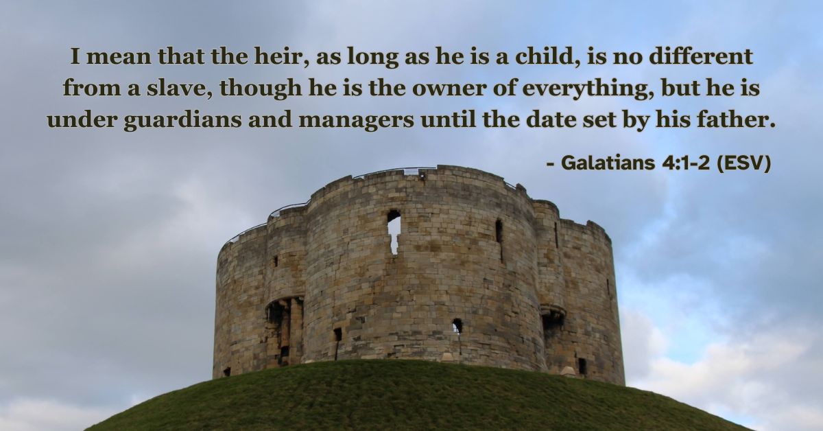 I mean that the heir, as long as he is a child, is no different from a slave, though he is the owner of everything, but he is under guardians and managers until the date set by his father. – Galatians 4:1-2 (ESV)