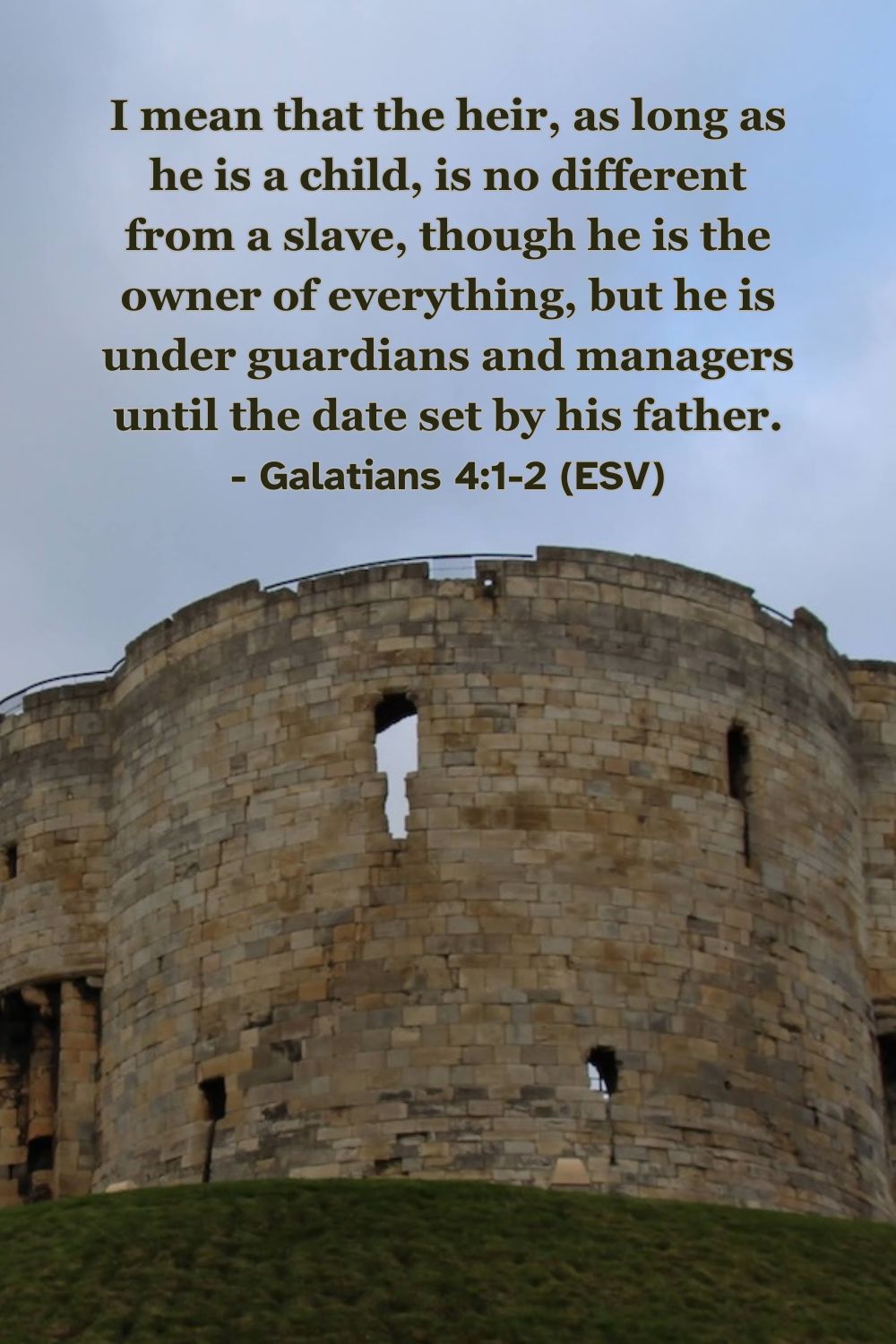 I mean that the heir, as long as he is a child, is no different from a slave, though he is the owner of everything, but he is under guardians and managers until the date set by his father. – Galatians 4:1-2 (ESV)