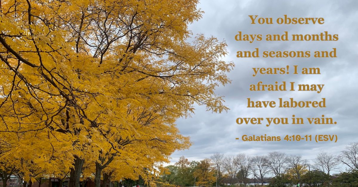 You observe days and months and seasons and years! I am afraid I may have labored over you in vain. – Galatians 4:10-11 (ESV)