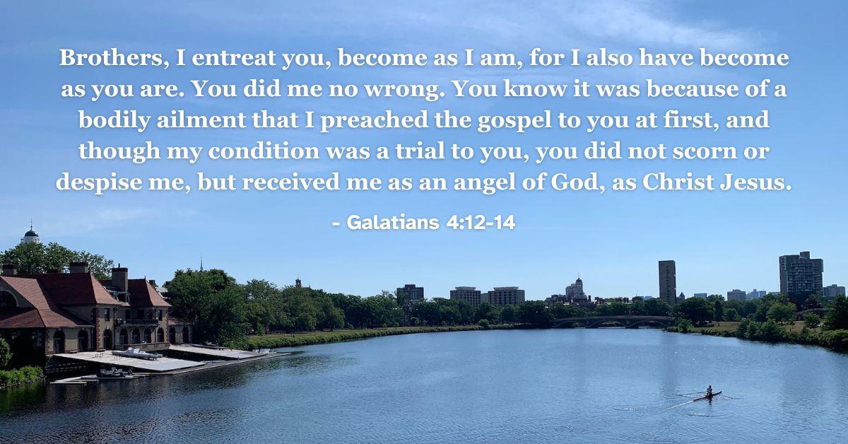 Brothers, I entreat you, become as I am, for I also have become as you are. You did me no wrong. You know it was because of a bodily ailment that I preached the gospel to you at first, and though my condition was a trial to you, you did not scorn or despise me, but received me as an angel of God, as Christ Jesus. – Galatians 4:12-14