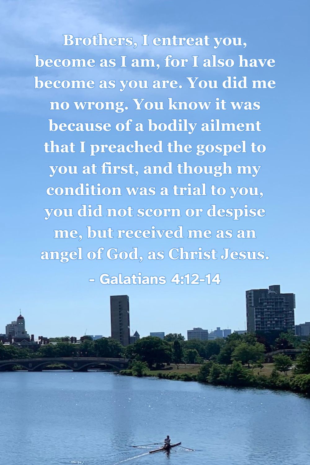 Brothers, I entreat you, become as I am, for I also have become as you are. You did me no wrong. You know it was because of a bodily ailment that I preached the gospel to you at first, and though my condition was a trial to you, you did not scorn or despise me, but received me as an angel of God, as Christ Jesus. – Galatians 4:12-14
