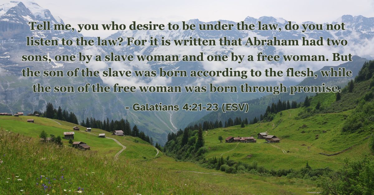 Tell me, you who desire to be under the law, do you not listen to the law? For it is written that Abraham had two sons, one by a slave woman and one by a free woman. But the son of the slave was born according to the flesh, while the son of the free woman was born through promise. – Galatians 4:21-23 (ESV)