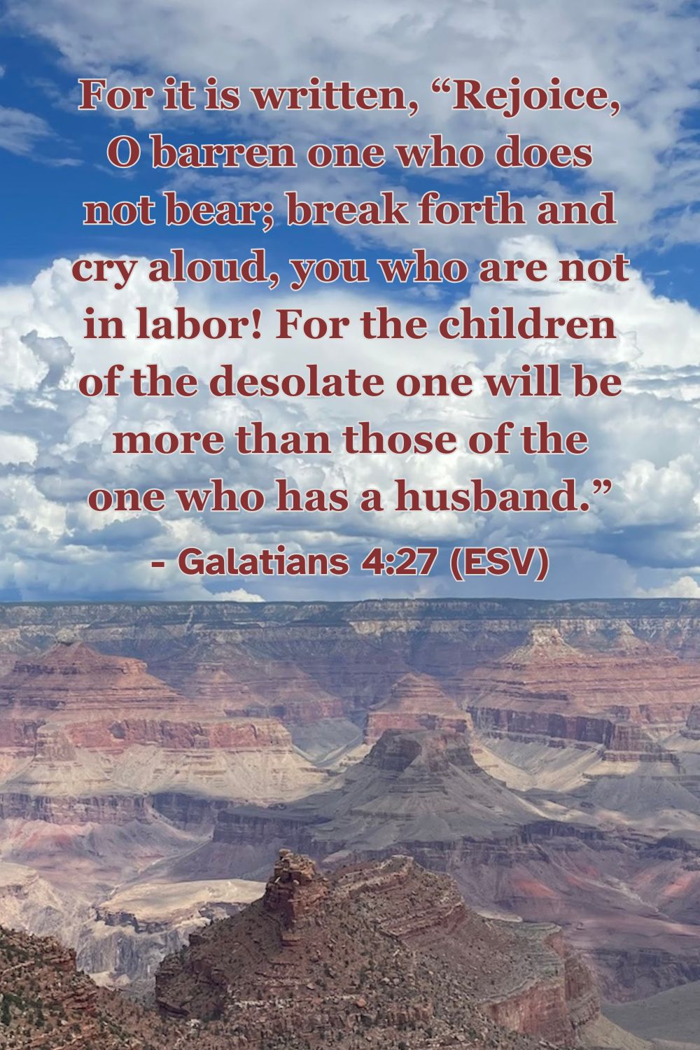 For it is written, “Rejoice, O barren one who does not bear; break forth and cry aloud, you who are not in labor! For the children of the desolate one will be more than those of the one who has a husband.” – Galatians 4:27 (ESV)