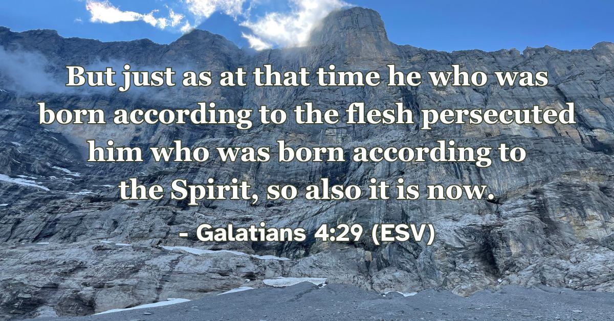 But just as at that time he who was born according to the flesh persecuted him who was born according to the Spirit, so also it is now. – Galatians 4:29 (ESV)
