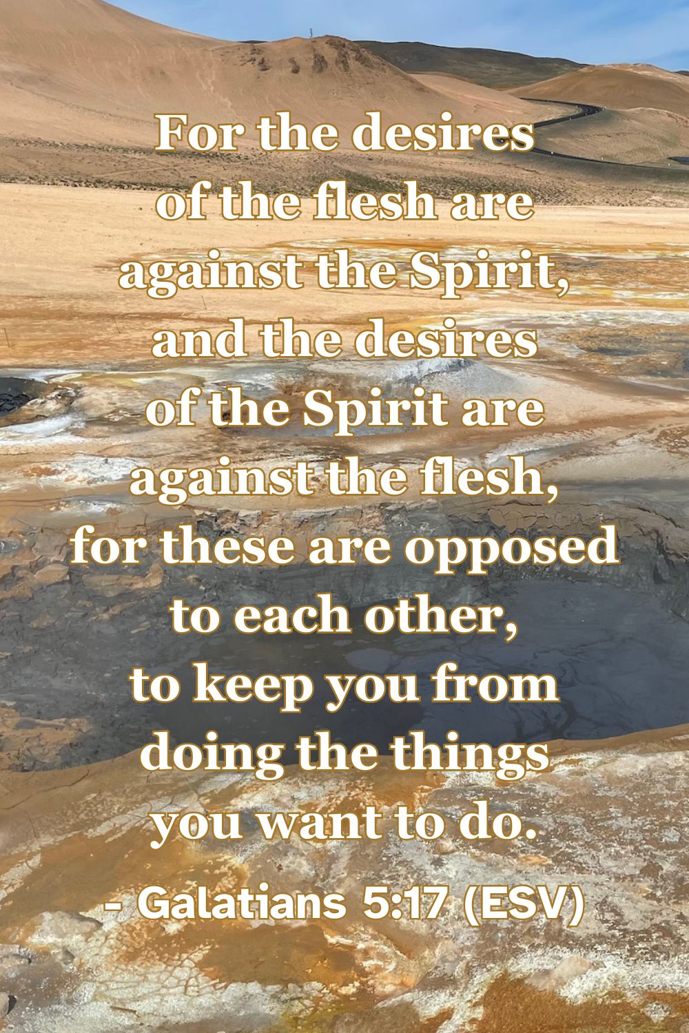 For the desires of the flesh are against the Spirit, and the desires of the Spirit are against the flesh, for these are opposed to each other, to keep you from doing the things you want to do. – Galatians 5:17 (ESV)