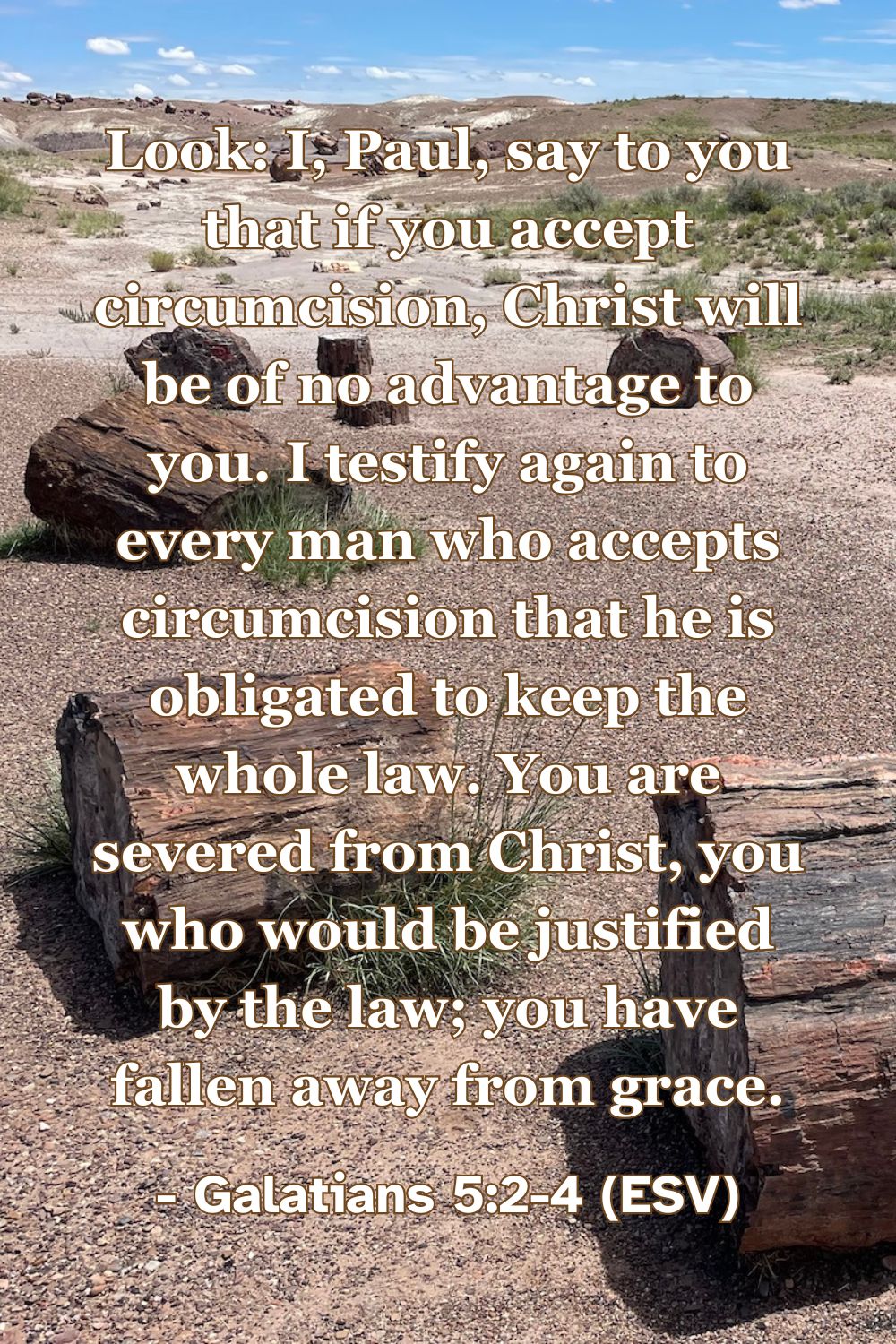 Look: I, Paul, say to you that if you accept circumcision, Christ will be of no advantage to you. I testify again to every man who accepts circumcision that he is obligated to keep the whole law. You are severed from Christ, you who would be justified by the law; you have fallen away from grace. – Galatians 5:2-4 (ESV)