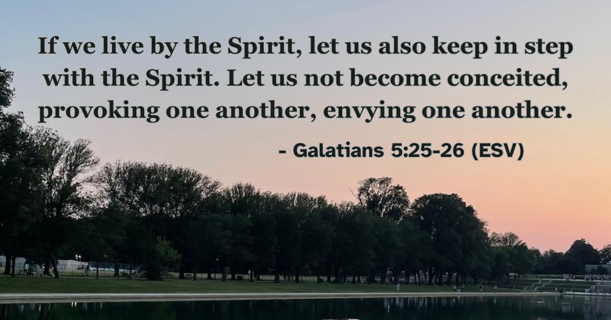 If we live by the Spirit, let us also keep in step with the Spirit. Let us not become conceited, provoking one another, envying one another. – Galatians 5:25-26 (ESV)
