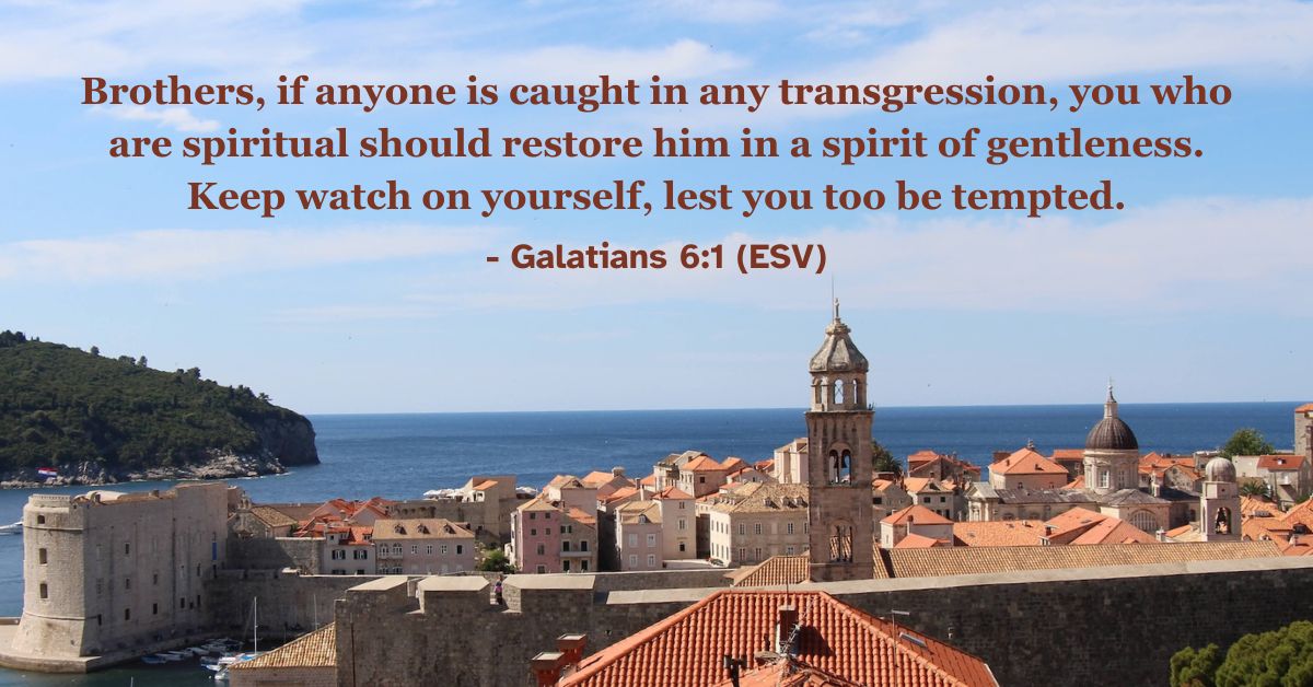 Brothers, if anyone is caught in any transgression, you who are spiritual should restore him in a spirit of gentleness. Keep watch on yourself, lest you too be tempted. – Galatians 6:1 (ESV)