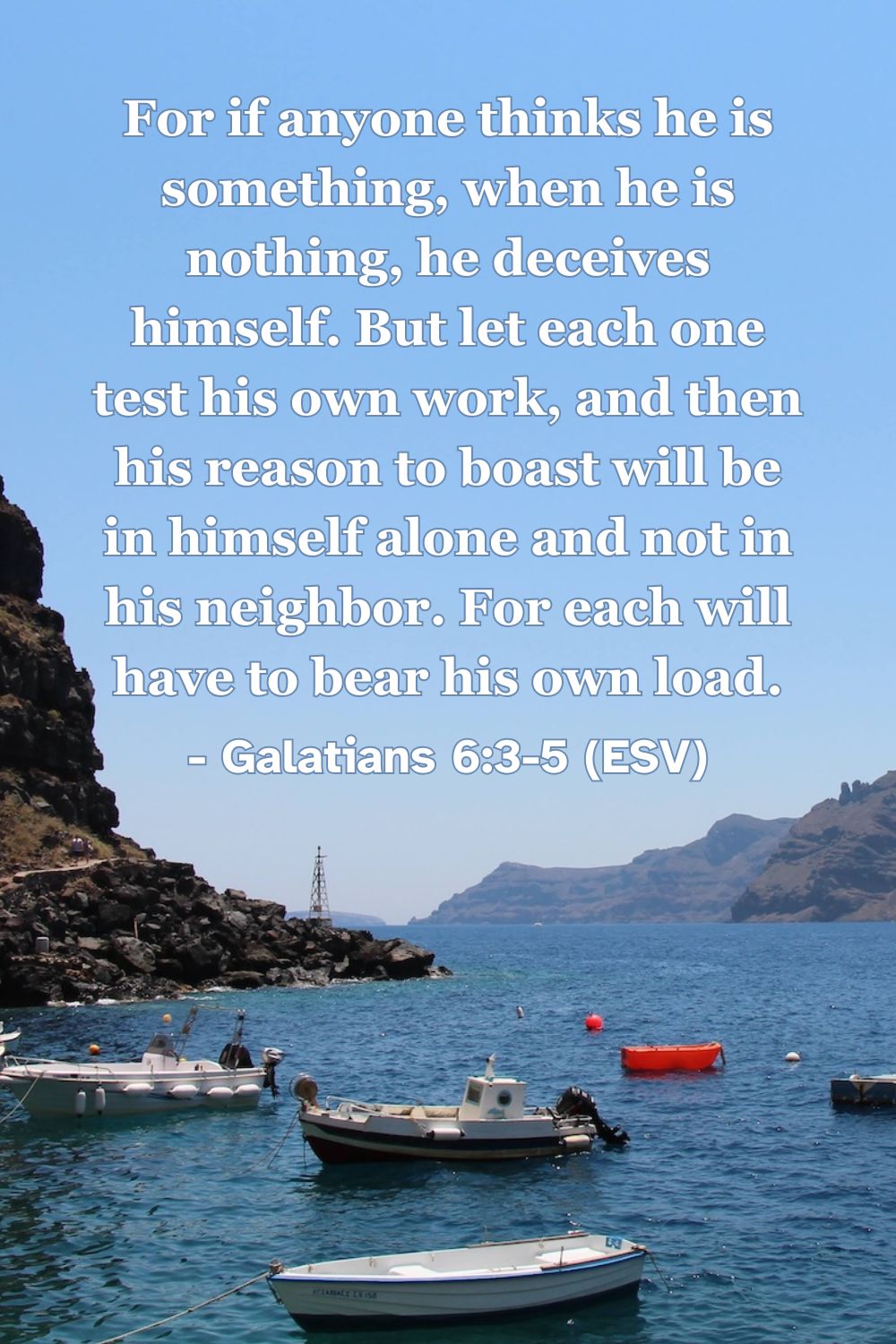 For if anyone thinks he is something, when he is nothing, he deceives himself. But let each one test his own work, and then his reason to boast will be in himself alone and not in his neighbor. For each will have to bear his own load. – Galatians 6:3-5 (ESV)