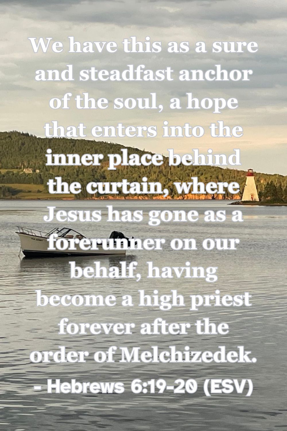 Hebrews 6:19-20 (ESV): We have this as a sure and steadfast anchor of the soul, a hope that enters into the inner place behind the curtain, where Jesus has gone as a forerunner on our behalf, having become a high priest forever after the order of Melchizedek.