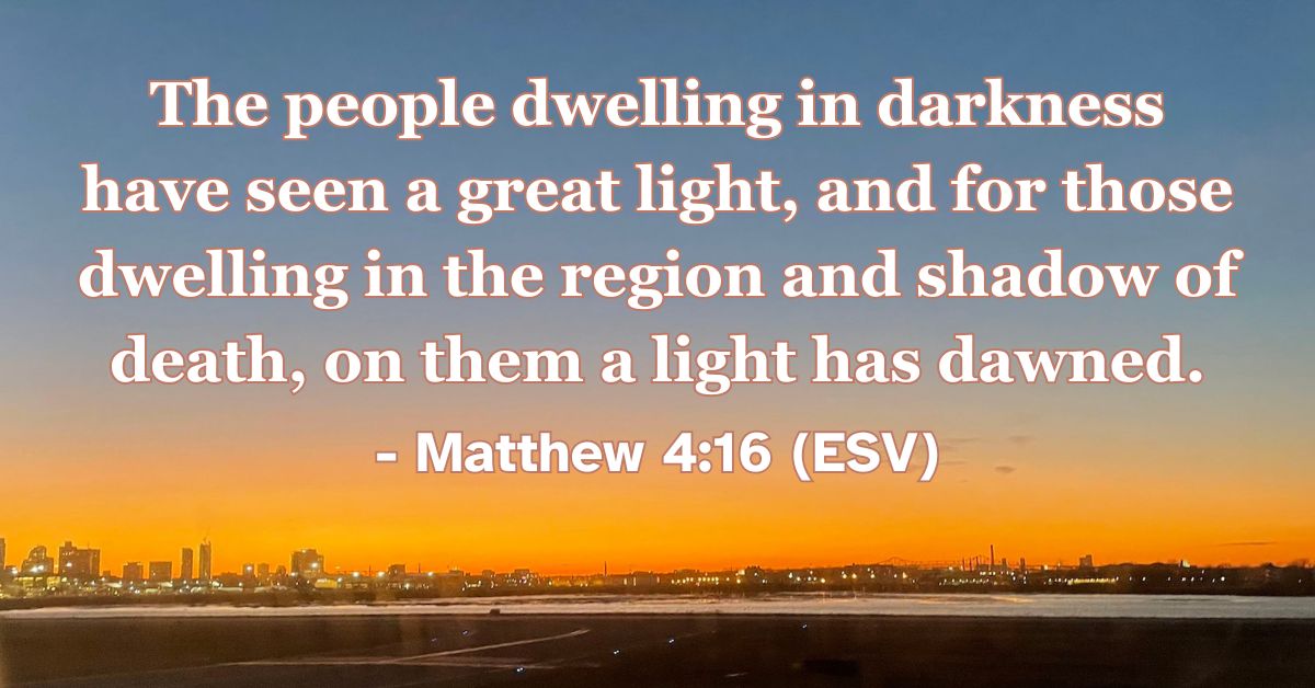 Matthew 4:16 (ESV): The people dwelling in darkness have seen a great light, and for those dwelling in the region and shadow of death, on them a light has dawned.
