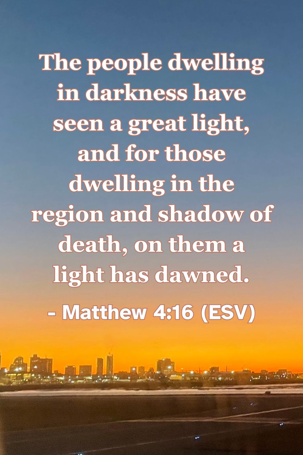 Matthew 4:16 (ESV): The people dwelling in darkness have seen a great light, and for those dwelling in the region and shadow of death, on them a light has dawned.