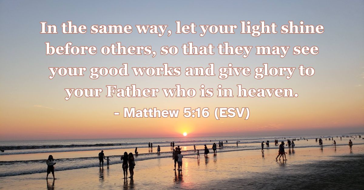 Matthew 5:16 (ESV): In the same way, let your light shine before others, so that they may see your good works and give glory to your Father who is in heaven.
