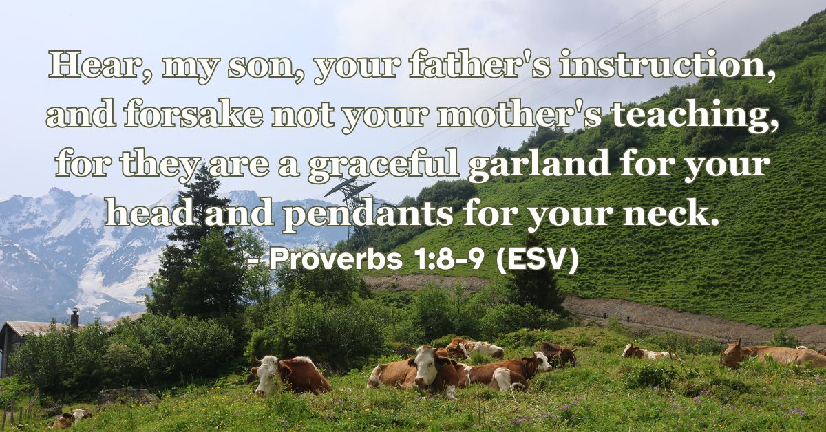 Proverbs 1:8-9 (ESV): Hear, my son, your father’s instruction, and forsake not your mother’s teaching, for they are a graceful garland for your head and pendants for your neck.