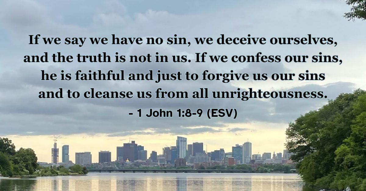 1 John 1:8-9 (ESV): If we say we have no sin, we deceive ourselves, and the truth is not in us. If we confess our sins, he is faithful and just to forgive us our sins and to cleanse us from all unrighteousness.