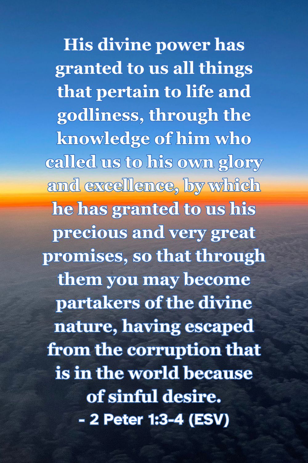 2 Peter 1:3-4 (ESV): His divine power has granted to us all things that pertain to life and godliness, through the knowledge of him who called us to his own glory and excellence, by which he has granted to us his precious and very great promises, so that through them you may become partakers of the divine nature, having escaped from the corruption that is in the world because of sinful desire.