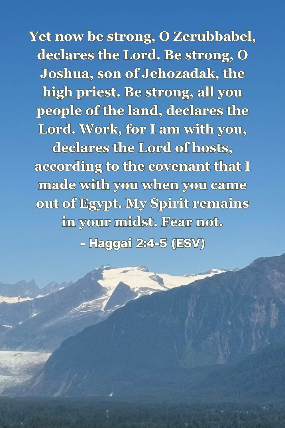 Haggai 2:4-5 (ESV): Yet now be strong, O Zerubbabel, declares the Lord. Be strong, O Joshua, son of Jehozadak, the high priest. Be strong, all you people of the land, declares the Lord. Work, for I am with you, declares the Lord of hosts, according to the covenant that I made with you when you came out of Egypt. My Spirit remains in your midst. Fear not.