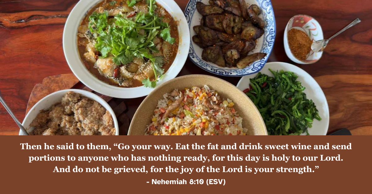 Nehemiah 8:10 (ESV): Then he said to them, "Go your way. Eat the fat and drink sweet wine and send portions to anyone who has nothing ready, for this day is holy to our Lord. And do not be grieved, for the joy of the Lord is your strength."