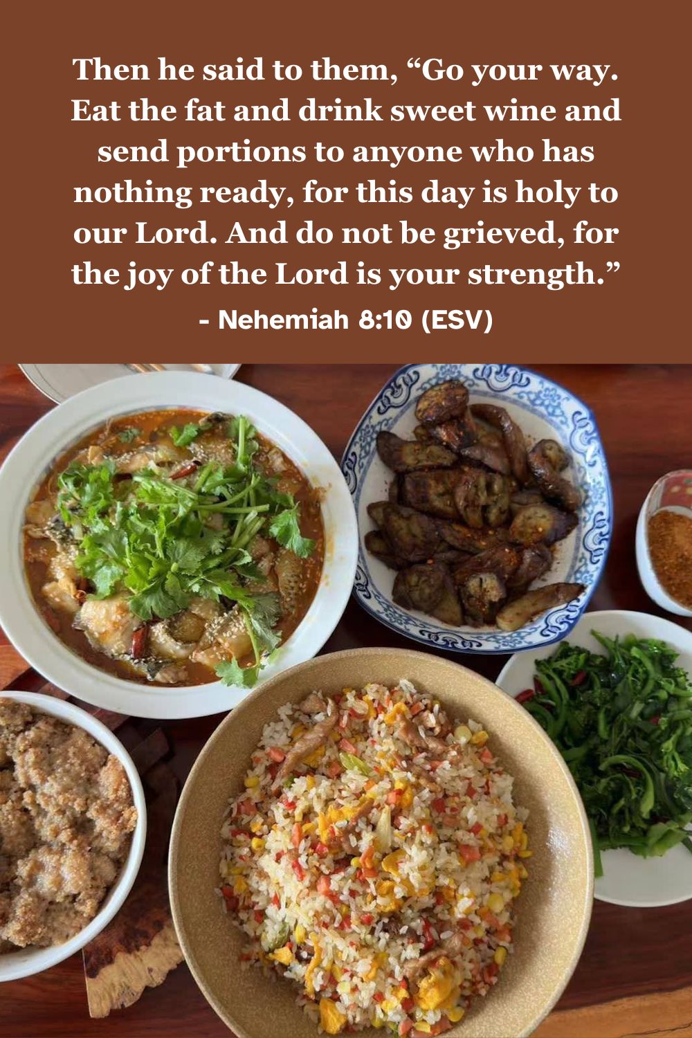 Nehemiah 8:10 (ESV): Then he said to them, "Go your way. Eat the fat and drink sweet wine and send portions to anyone who has nothing ready, for this day is holy to our Lord. And do not be grieved, for the joy of the Lord is your strength."