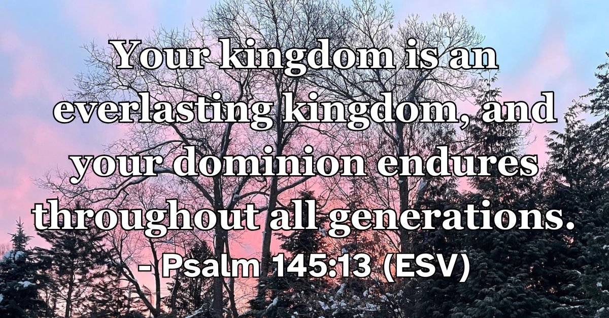 Psalm 145:13 (ESV): Your kingdom is an everlasting kingdom, and your dominion endures throughout all generations.