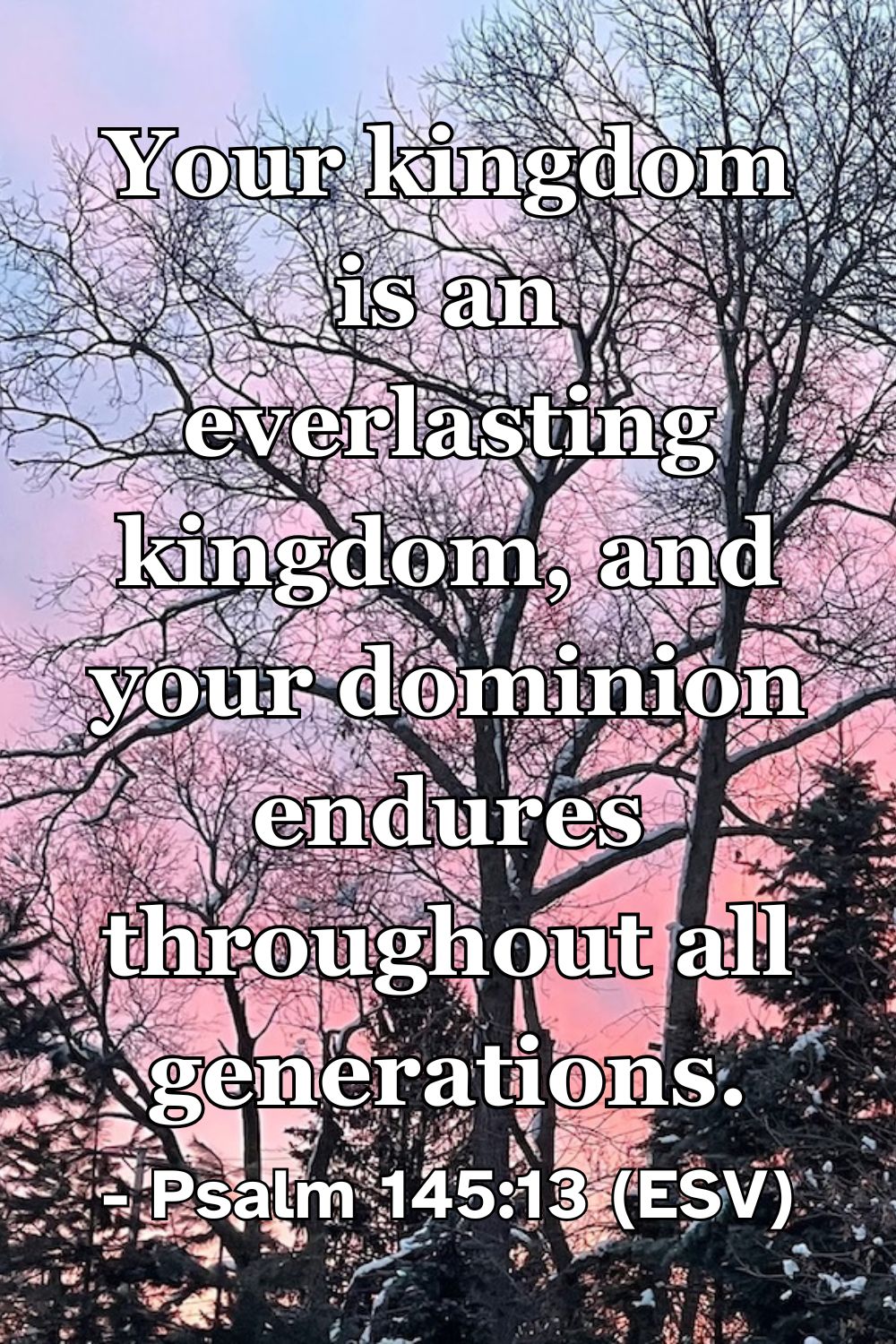 Psalm 145:13 (ESV): Your kingdom is an everlasting kingdom, and your dominion endures throughout all generations.
