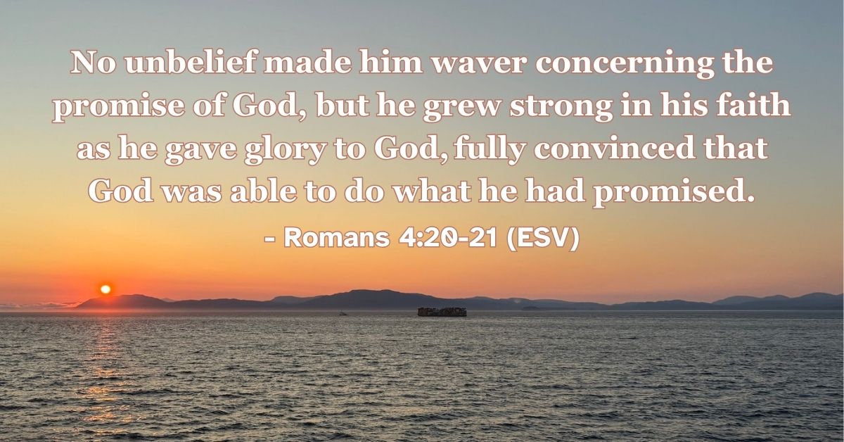 Romans 4:20-21 (ESV): No unbelief made him waver concerning the promise of God, but he grew strong in his faith as he gave glory to God, fully convinced that God was able to do what he had promised.