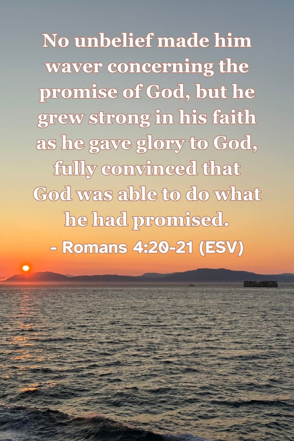 Romans 4:20-21 (ESV): No unbelief made him waver concerning the promise of God, but he grew strong in his faith as he gave glory to God, fully convinced that God was able to do what he had promised.