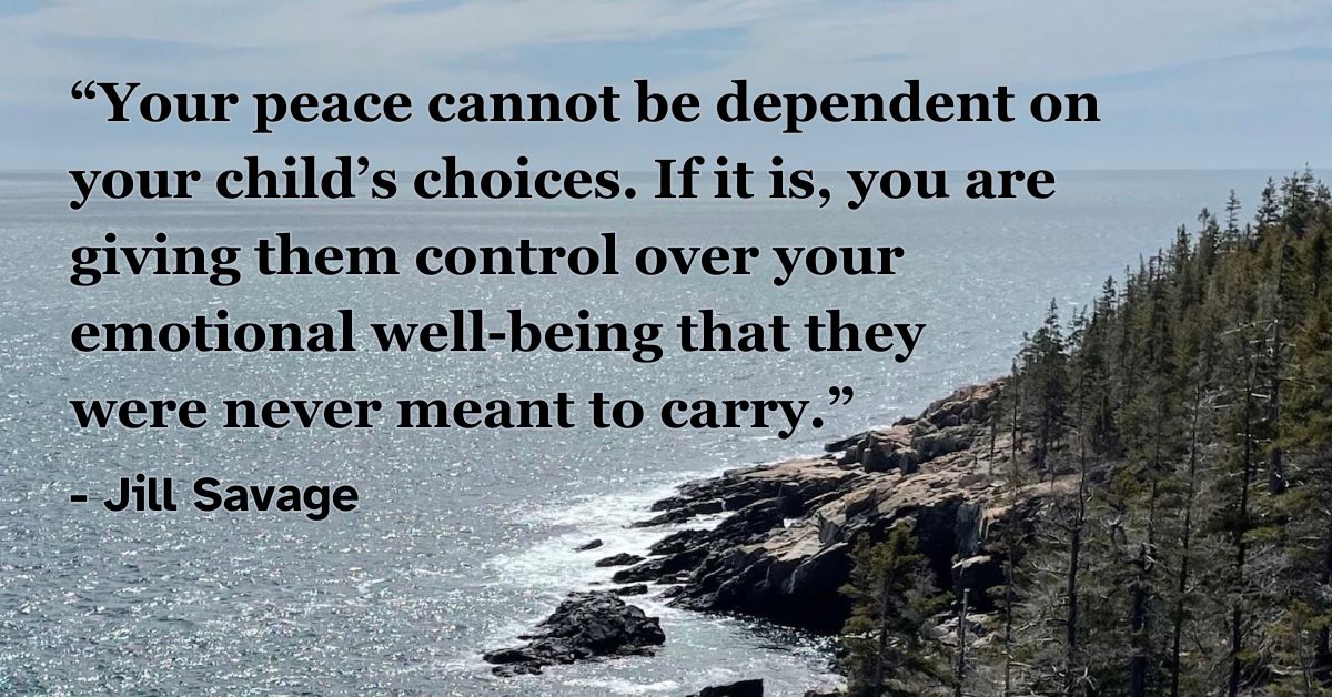 Your peace cannot be dependent on your child’s choices. If it is, you are giving them control over your emotional well-being that they were never meant to carry. - Jill Savage, “Empty Nest, Full Life”