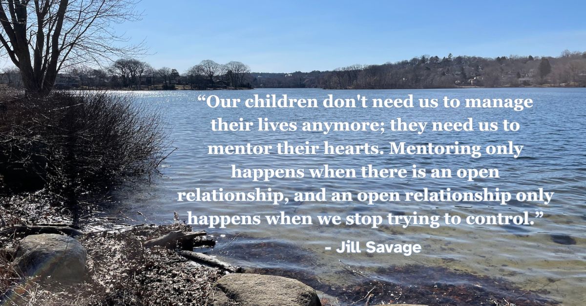 Our children don’t need us to manage their lives anymore; they need us to mentor their hearts. Mentoring only happens when there is an open relationship, and an open relationship only happens when we stop trying to control. - Jill Savage, “Empty Nest, Full Life”
