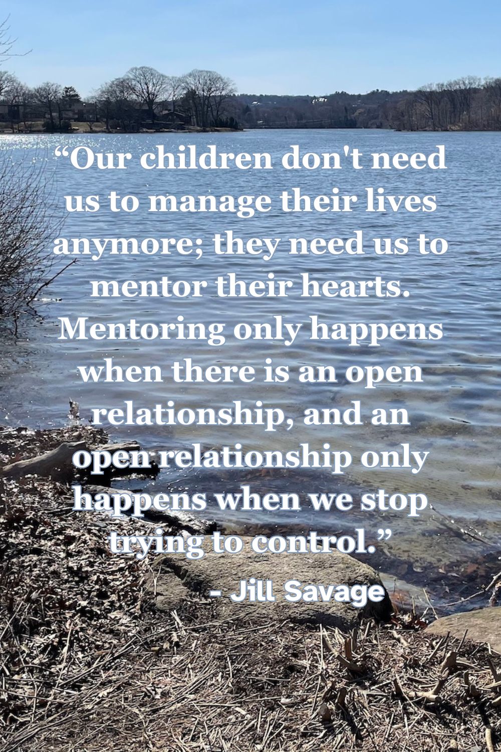 Our children don’t need us to manage their lives anymore; they need us to mentor their hearts. Mentoring only happens when there is an open relationship, and an open relationship only happens when we stop trying to control. - Jill Savage, “Empty Nest, Full Life”