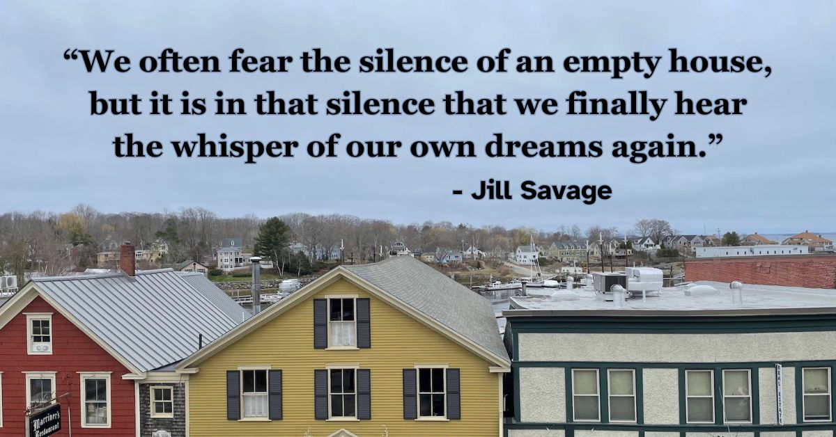 We often fear the silence of an empty house, but it is in that silence that we finally hear the whisper of our own dreams again. - Jill Savage, “Empty Nest, Full Life”