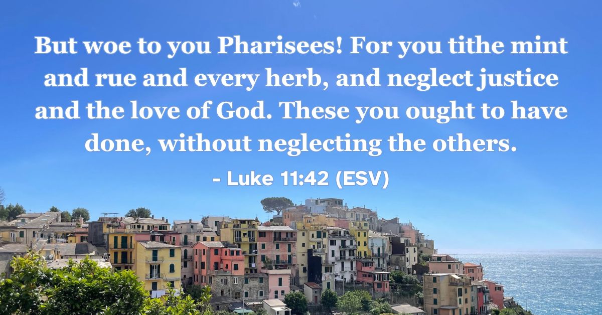 Luke 11:42 Alt text: This Bible verse image features Luke 11:42 (ESV): “But woe to you Pharisees! For you tithe mint and rue and every herb, and neglect justice and the love of God. These you ought to have done, without neglecting the others.” A reminder to prioritize justice and the love of God alongside outward obedience.