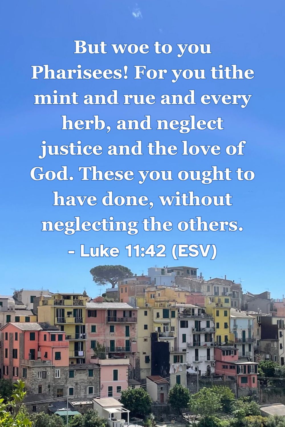 Luke 11:42
Alt text: This Bible verse image features Luke 11:42 (ESV): “But woe to you Pharisees! For you tithe mint and rue and every herb, and neglect justice and the love of God. These you ought to have done, without neglecting the others.” A reminder to prioritize justice and the love of God alongside outward obedience.