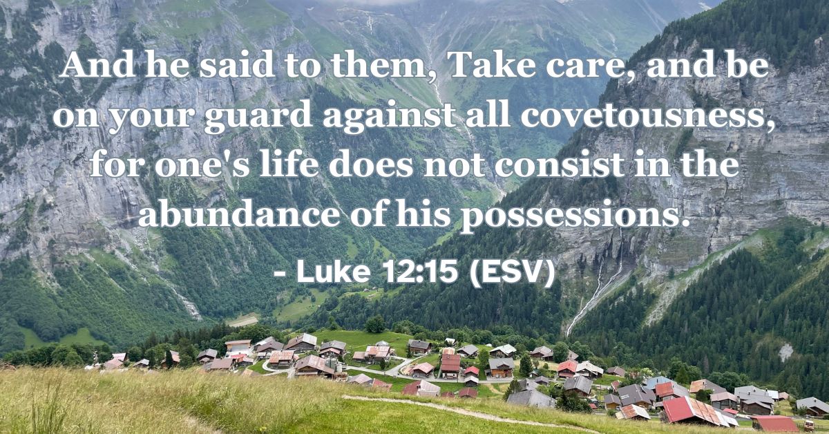 This Bible verse image features Luke 12:15 (ESV): “And he said to them, ‘Take care, and be on your guard against all covetousness, for one's life does not consist in the abundance of his possessions.’” A reminder that our true value and life are found in God, not in material wealth.