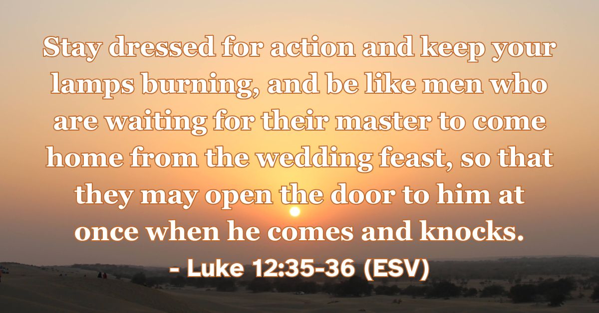 This Bible verse image features Luke 12:35-36 (ESV): “Stay dressed for action and keep your lamps burning, and be like men who are waiting for their master to come home from the wedding feast, so that they may open the door to him at once when he comes and knocks.” A reminder to live in a state of spiritual readiness and expectant joy for the Lord's return.