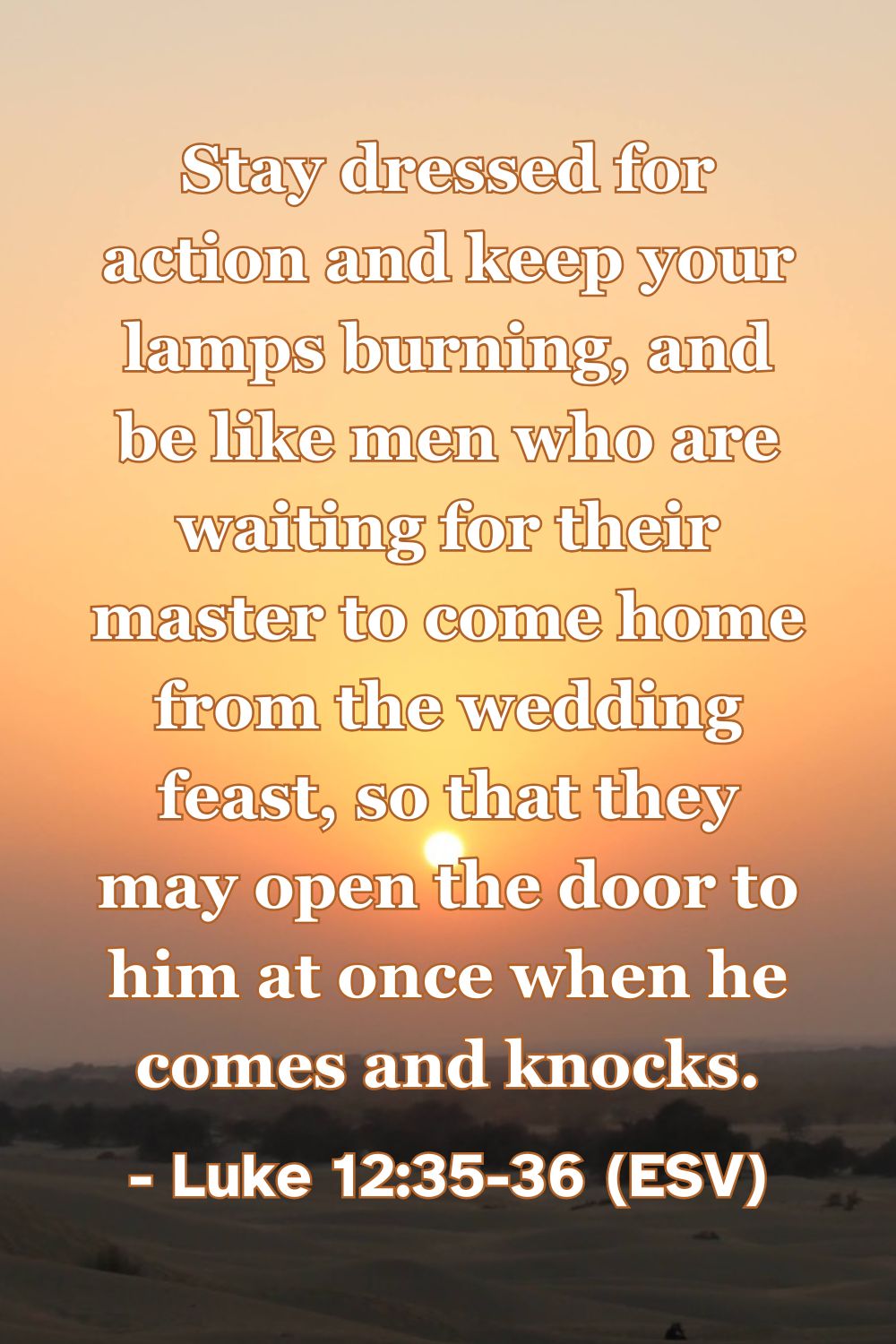 This Bible verse image features Luke 12:35-36 (ESV): “Stay dressed for action and keep your lamps burning, and be like men who are waiting for their master to come home from the wedding feast, so that they may open the door to him at once when he comes and knocks.” A reminder to live in a state of spiritual readiness and expectant joy for the Lord's return.