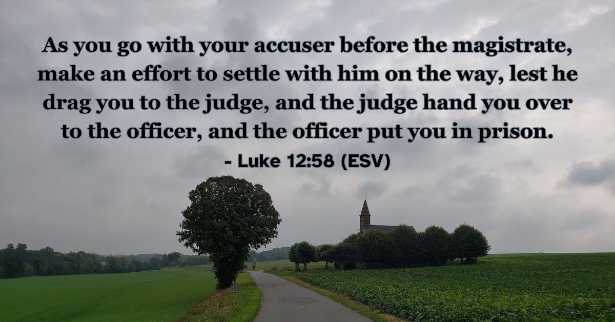 This Bible verse image features Luke 12:58 (ESV): “As you go with your accuser before the magistrate, make an effort to settle with him on the way, lest he drag you to the judge, and the judge hand you over to the officer, and the officer put you in prison.” A reminder of the wisdom of seeking reconciliation and making things right quickly.