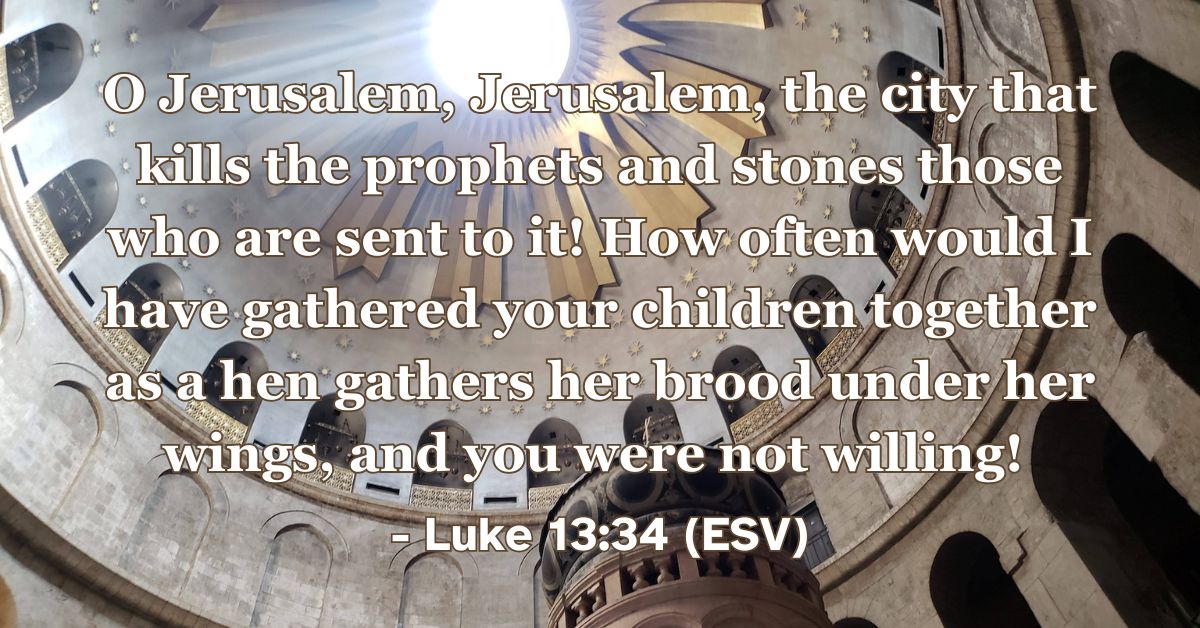 This Bible verse image features Luke 13:34 (ESV): “O Jerusalem, Jerusalem, the city that kills the prophets and stones those who are sent to it! How often would I have gathered your children together as a hen gathers her brood under her wings, and you were not willing!” A reminder of the protective love of Christ and his desire to gather his people.