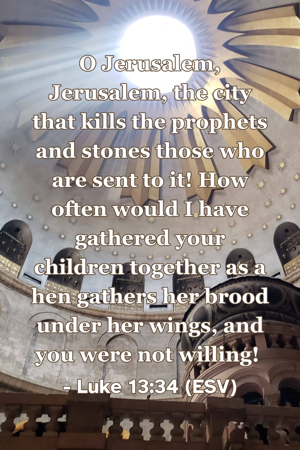 This Bible verse image features Luke 13:34 (ESV): “O Jerusalem, Jerusalem, the city that kills the prophets and stones those who are sent to it! How often would I have gathered your children together as a hen gathers her brood under her wings, and you were not willing!” A reminder of the protective love of Christ and his desire to gather his people.
