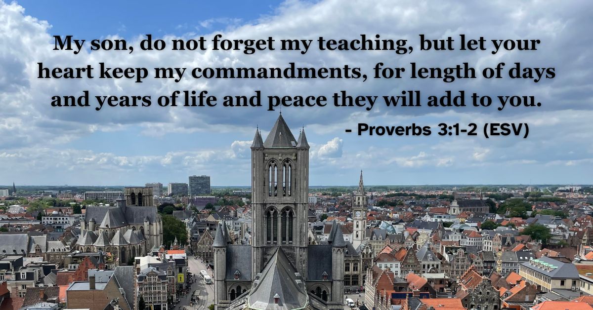 his Bible verse image features Proverbs 3:1-2 (ESV): “My son, do not forget my teaching, but let your heart keep my commandments, for length of days and years of life and peace they will add to you.” A reminder of the peace and life found in following God's wisdom.