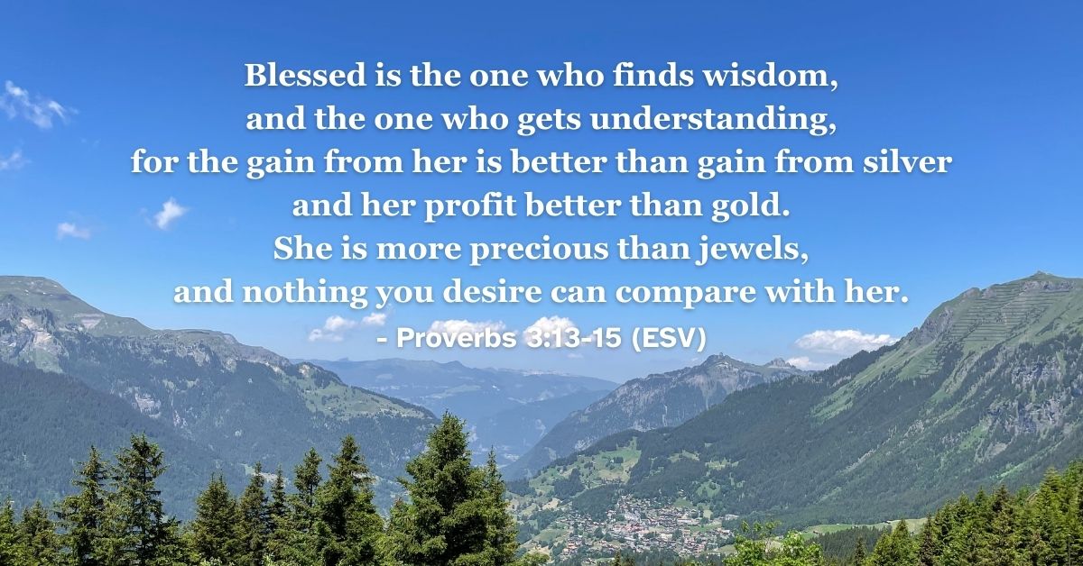 his Bible verse image features Proverbs 3:13-15 (ESV): “Blessed is the one who finds wisdom, and the one who gets understanding, for the gain from her is better than gain from silver and her profit better than gold. She is more precious than jewels, and nothing you desire can compare with her.” A reminder of the incomparable value of spiritual wisdom.