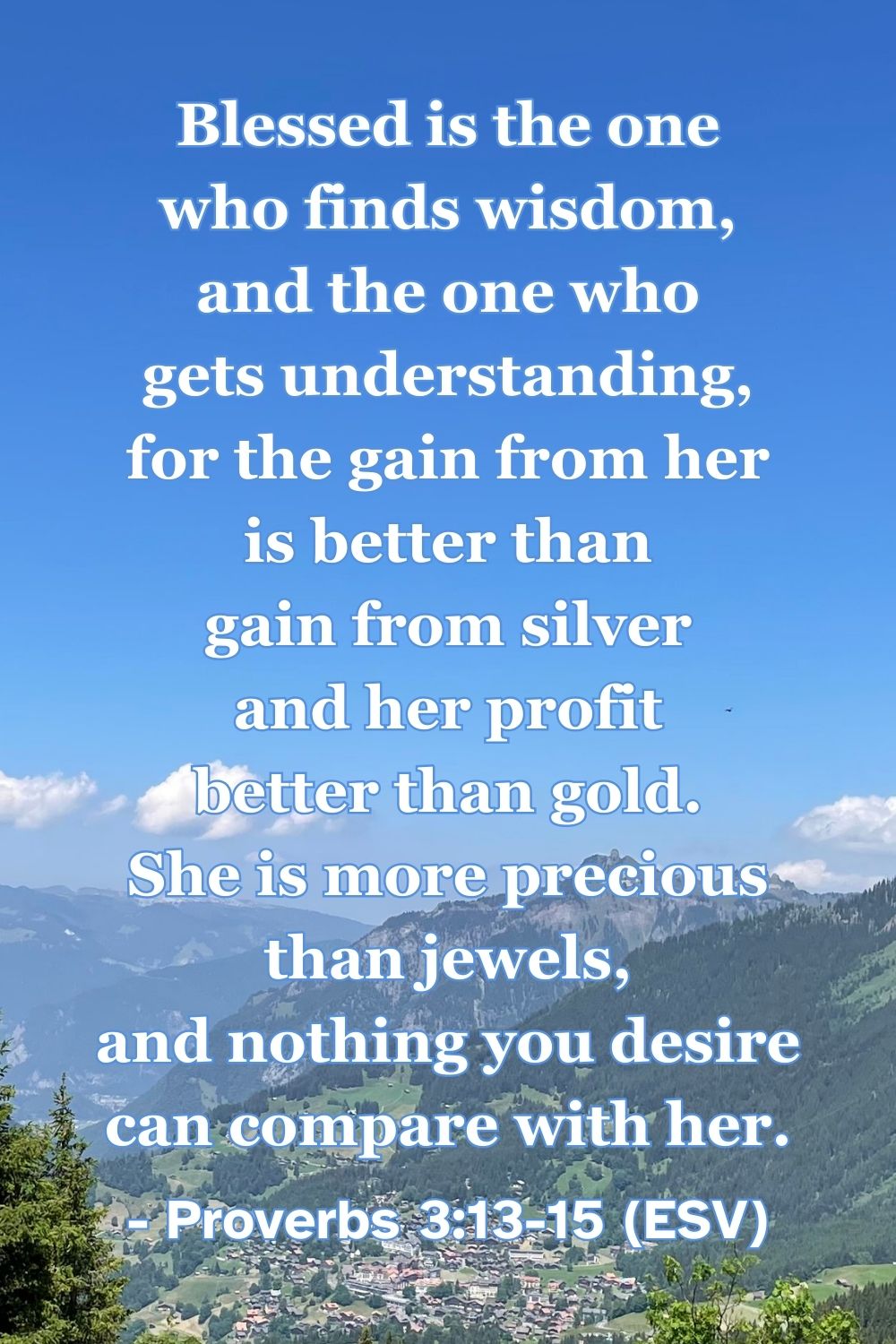 his Bible verse image features Proverbs 3:13-15 (ESV): “Blessed is the one who finds wisdom, and the one who gets understanding, for the gain from her is better than gain from silver and her profit better than gold. She is more precious than jewels, and nothing you desire can compare with her.” A reminder of the incomparable value of spiritual wisdom.