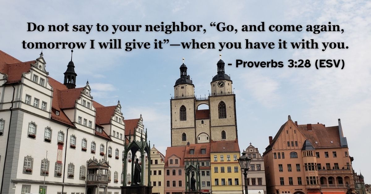 This Bible verse image features Proverbs 3:28 (ESV): “Do not say to your neighbor, ‘Go, and come again, tomorrow I will give it’—when you have it with you.” A reminder of the importance of prompt generosity and integrity.