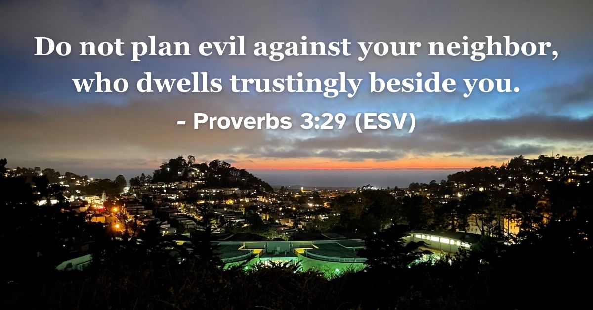 This Bible verse image features Proverbs 3:29 (ESV): “Do not plan evil against your neighbor, who dwells trustingly beside you.” A reminder to live peaceably and protect the trust of those around us.