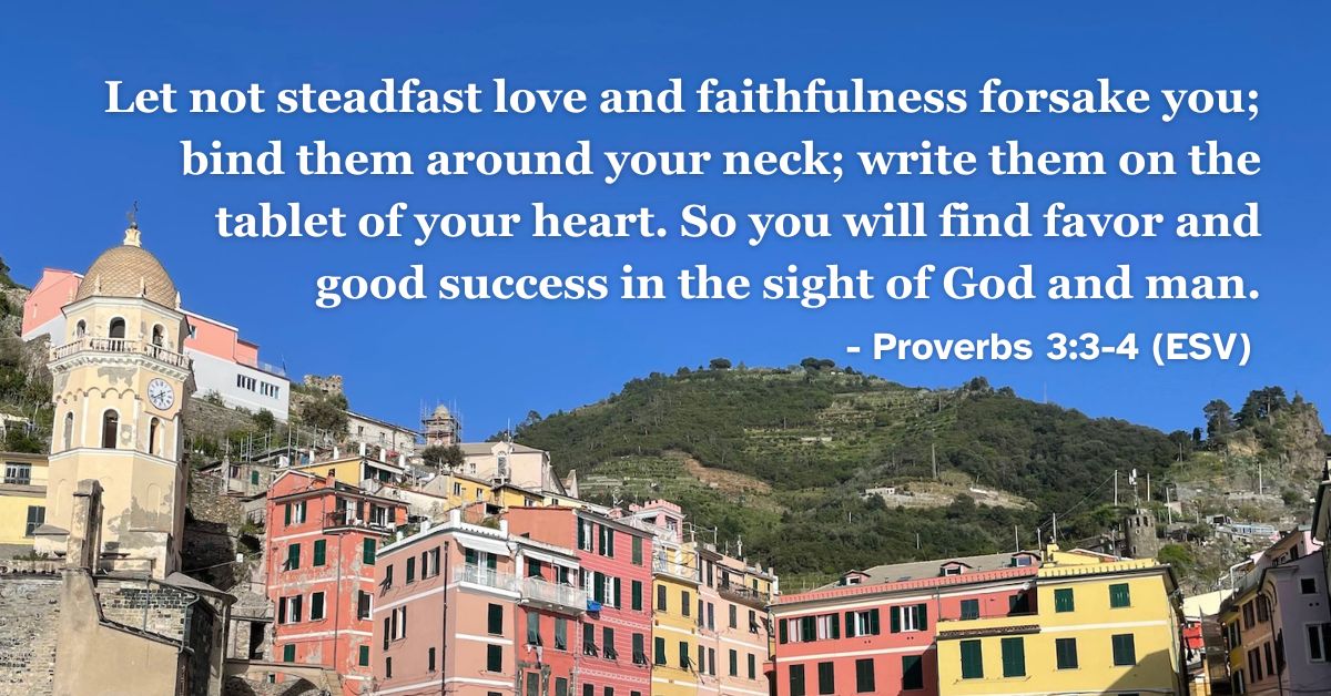 This Bible verse image features Proverbs 3:3-4 (ESV): “Let not steadfast love and faithfulness forsake you; bind them around your neck; write them on the tablet of your heart. So you will find favor and good success in the sight of God and man.” A reminder of the importance of internalizing love and faithfulness.