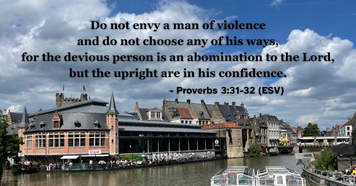 This Bible verse image features Proverbs 3:31-32 (ESV): “Do not envy a man of violence and do not choose any of his ways, for the devious person is an abomination to the Lord, but the upright are in his confidence.” A reminder to choose the path of righteousness over the ways of the world.